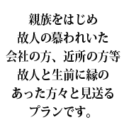 親族をはじめ故人の慕われいた会社の方、近所の方等故人と生前に縁のあった方々と見送るプランです。
